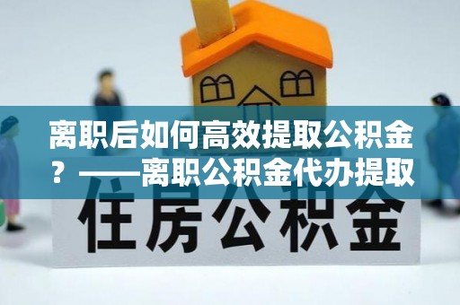 土库离职后如何高效提取公积金？——离职公积金代办提取全流程解析