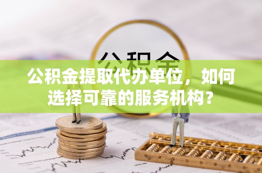 土库公积金提取代办单位，如何选择可靠的服务机构？