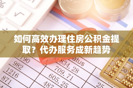 土库如何高效办理住房公积金提取？代办服务成新趋势