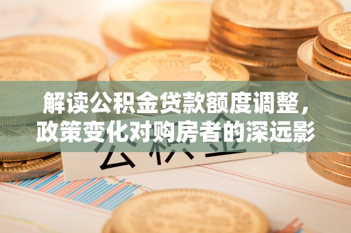 土库解读公积金贷款额度调整，政策变化对购房者的深远影响