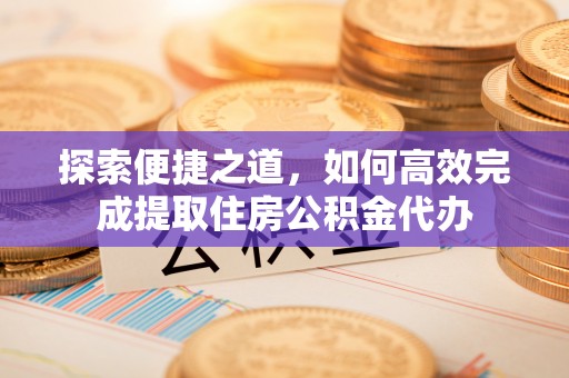 土库探索便捷之道，如何高效完成提取住房公积金代办