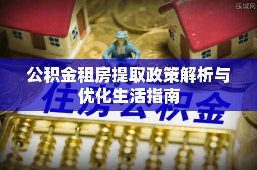 土库公积金租房提取政策解析与优化生活指南