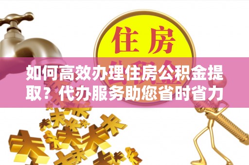 土库如何高效办理住房公积金提取？代办服务助您省时省力