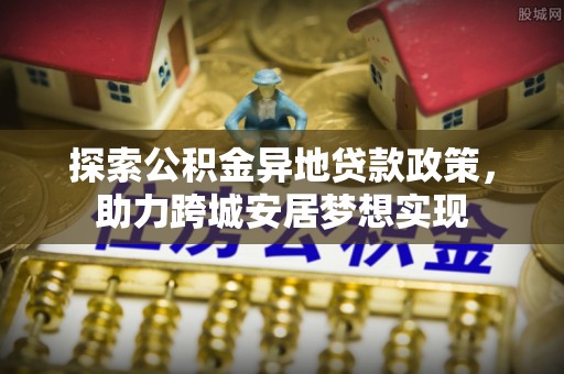 土库探索公积金异地贷款政策，助力跨城安居梦想实现