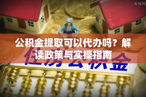 土库公积金提取可以代办吗？解读政策与实操指南