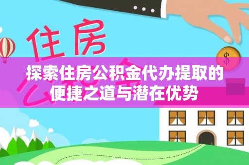 土库探索住房公积金代办提取的便捷之道与潜在优势
