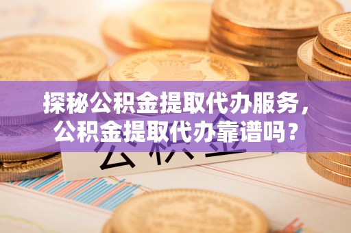 土库探秘公积金提取代办服务，公积金提取代办靠谱吗？