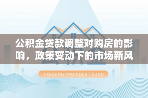 土库公积金贷款调整对购房的影响，政策变动下的市场新风向