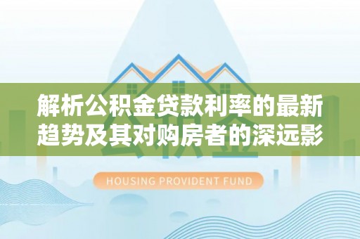 土库解析公积金贷款利率的最新趋势及其对购房者的深远影响