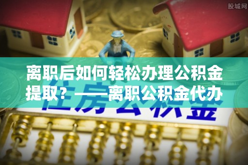 土库离职后如何轻松办理公积金提取？——离职公积金代办提取服务详解