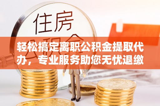 土库轻松搞定离职公积金提取代办，专业服务助您无忧退缴
