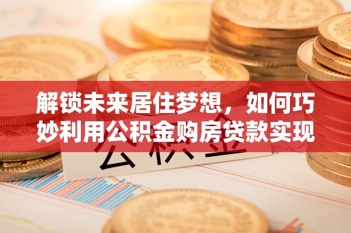 土库解锁未来居住梦想，如何巧妙利用公积金购房贷款实现房产投资
