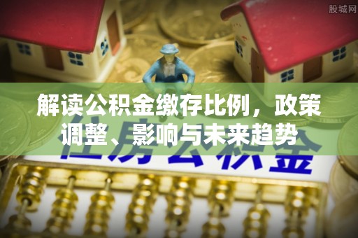 土库解读公积金缴存比例，政策调整、影响与未来趋势