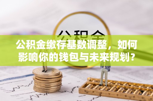 土库公积金缴存基数调整，如何影响你的钱包与未来规划？