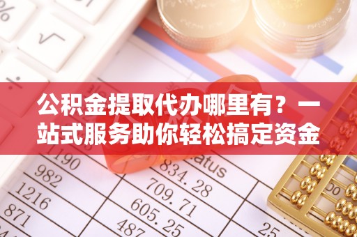 土库公积金提取代办哪里有？一站式服务助你轻松搞定资金难题