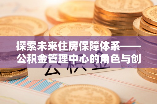 土库探索未来住房保障体系——公积金管理中心的角色与创新