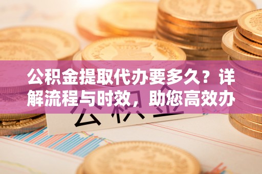 土库公积金提取代办要多久？详解流程与时效，助您高效办理