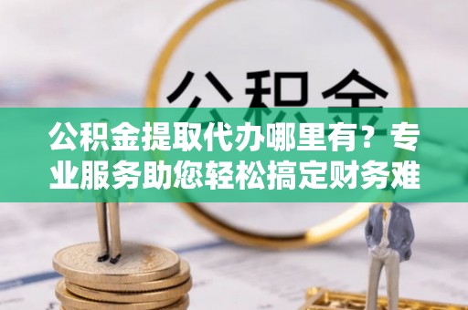 土库公积金提取代办哪里有？专业服务助您轻松搞定财务难题