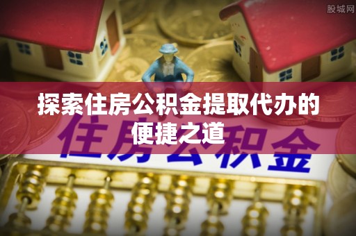土库探索住房公积金提取代办的便捷之道