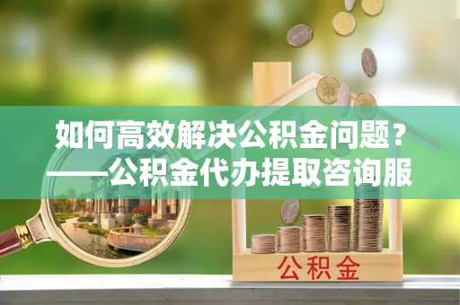 土库如何高效解决公积金问题？——公积金代办提取咨询服务指南