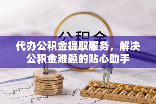 土库代办公积金提取服务，解决公积金难题的贴心助手