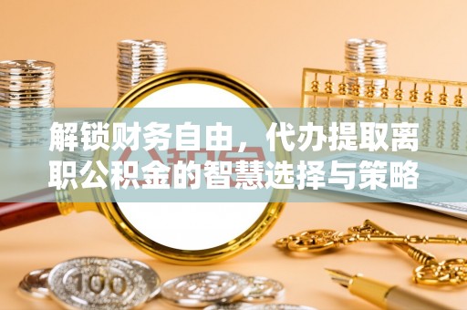 土库解锁财务自由，代办提取离职公积金的智慧选择与策略