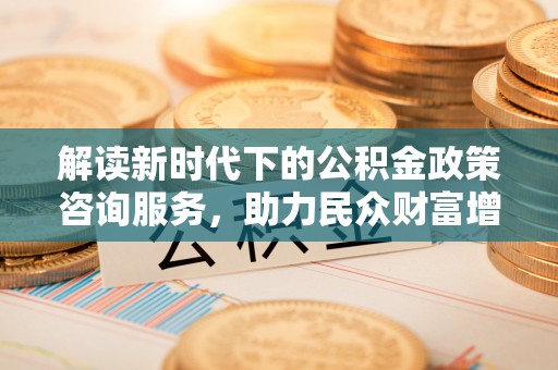 土库解读新时代下的公积金政策咨询服务，助力民众财富增值与安居梦想