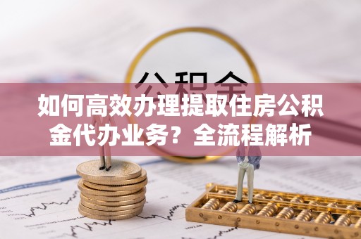 土库如何高效办理提取住房公积金代办业务？全流程解析