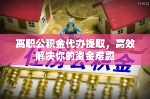 土库离职公积金代办提取，高效解决你的资金难题