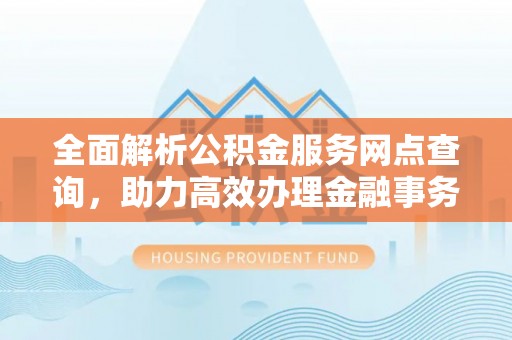 土库全面解析公积金服务网点查询，助力高效办理金融事务