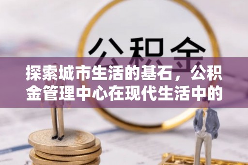 土库探索城市生活的基石，公积金管理中心在现代生活中的重要角色