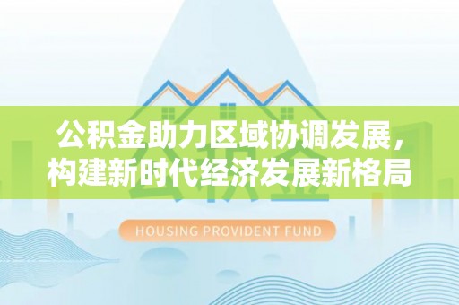 土库公积金助力区域协调发展，构建新时代经济发展新格局