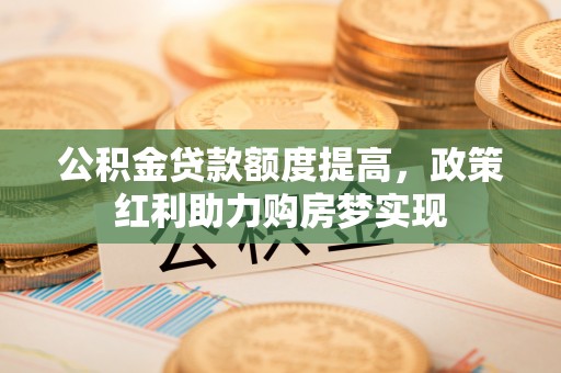 土库公积金贷款额度提高，政策红利助力购房梦实现