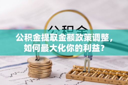 土库公积金提取金额政策调整，如何最大化你的利益？