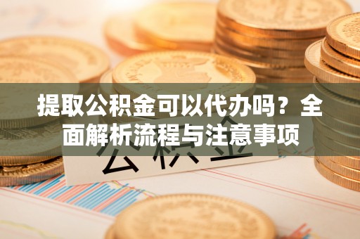 土库提取公积金可以代办吗？全面解析流程与注意事项