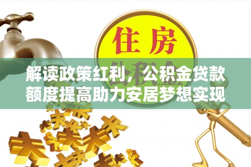 土库解读政策红利，公积金贷款额度提高助力安居梦想实现