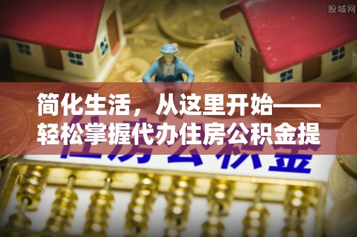 土库简化生活，从这里开始——轻松掌握代办住房公积金提取全流程