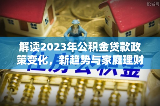 土库解读2023年公积金贷款政策变化，新趋势与家庭理财规划