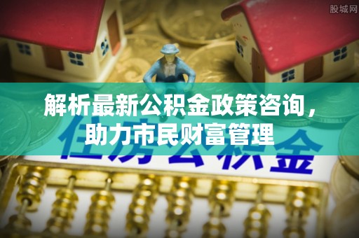 土库解析最新公积金政策咨询，助力市民财富管理