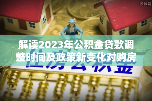 土库解读2023年公积金贷款调整时间及政策新变化对购房的影响