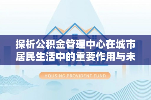 土库探析公积金管理中心在城市居民生活中的重要作用与未来发展趋势