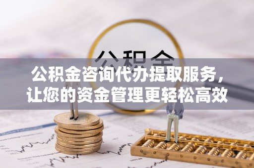 土库公积金咨询代办提取服务，让您的资金管理更轻松高效