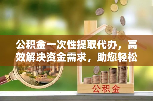 土库公积金一次性提取代办，高效解决资金需求，助您轻松应对生活难题