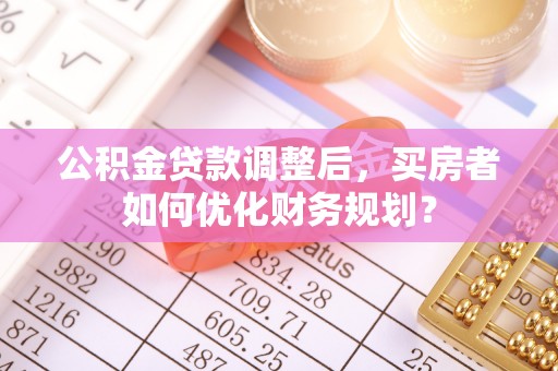 土库公积金贷款调整后，买房者如何优化财务规划？