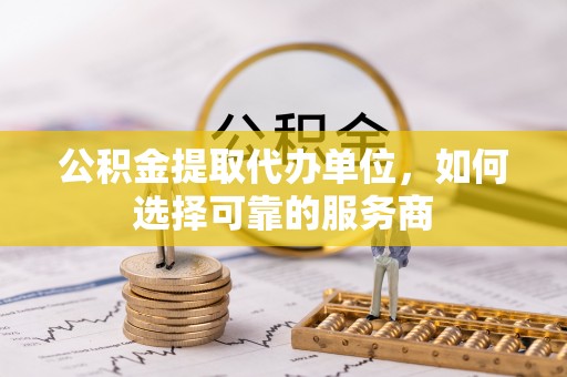 土库公积金提取代办单位，如何选择可靠的服务商
