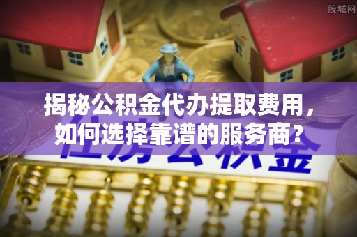 土库揭秘公积金代办提取费用，如何选择靠谱的服务商？