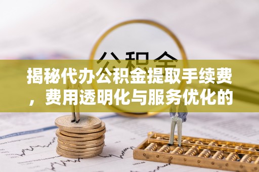 土库揭秘代办公积金提取手续费，费用透明化与服务优化的关键