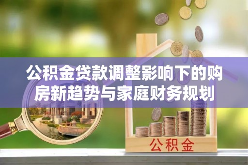 土库公积金贷款调整影响下的购房新趋势与家庭财务规划