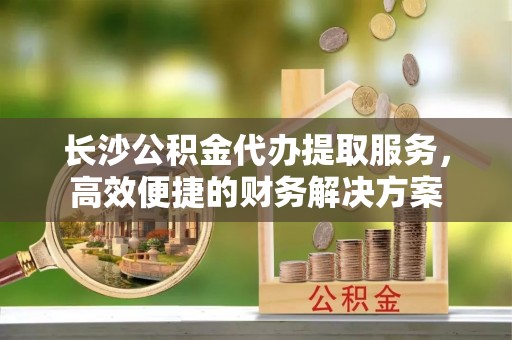 土库长沙公积金代办提取服务，高效便捷的财务解决方案