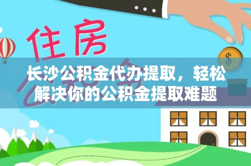 土库长沙公积金代办提取，轻松解决你的公积金提取难题